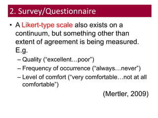2. Survey/Questionnaire
• A Likert-type scale also exists on a
continuum, but something other than
extent of agreement is being measured.
E.g.
– Quality (“excellent…poor”)
– Frequency of occurrence (“always…never”)
– Level of comfort (“very comfortable…not at all
comfortable”)
(Mertler, 2009)
 