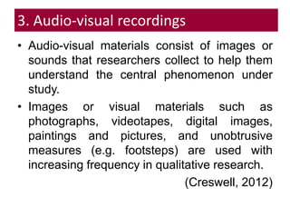 3. Audio-visual recordings
• Audio-visual materials consist of images or
sounds that researchers collect to help them
understand the central phenomenon under
study.
• Images or visual materials such as
photographs, videotapes, digital images,
paintings and pictures, and unobtrusive
measures (e.g. footsteps) are used with
increasing frequency in qualitative research.
(Creswell, 2012)
 
