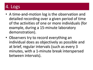 4. Logs
• A time-and-motion log is the observation and
detailed recording over a given period of time
of the activities of one or more individuals (for
example, during a 15-minute laboratory
demonstration).
• Observers try to record everything an
individual does as objectively as possible and
at brief, regular intervals (such as every 3
minutes, with a 1-minute break interspersed
between intervals).
 