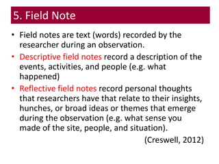 • Field notes are text (words) recorded by the
researcher during an observation.
• Descriptive field notes record a description of the
events, activities, and people (e.g. what
happened)
• Reflective field notes record personal thoughts
that researchers have that relate to their insights,
hunches, or broad ideas or themes that emerge
during the observation (e.g. what sense you
made of the site, people, and situation).
(Creswell, 2012)
5. Field Note
 