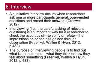6. Interview
• A qualitative interview occurs when researchers
ask one or more participants general, open-ended
questions and record their answers (Creswell,
2012).
• Interviewing (i.e., the careful asking of relevant
questions) is an important way for a researcher to
check the accuracy of—to verify or refute—the
impressions he or she has gained through
observation (Fraenkel, Wallen & Hyun, 2012,
p.482).
• The purpose of interviewing people is to find out
what is on their mind – what they think or how they
feel about something (Fraenkel, Wallen & Hyun,
2012, p.483).
 