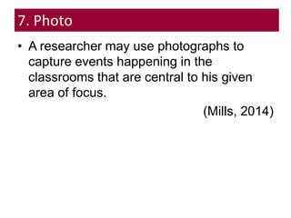 7. Photo
• A researcher may use photographs to
capture events happening in the
classrooms that are central to his given
area of focus.
(Mills, 2014)
 