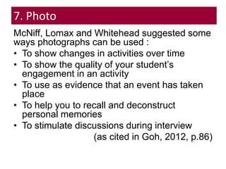 7. Photo
McNiff, Lomax and Whitehead suggested some
ways photographs can be used :
• To show changes in activities over time
• To show the quality of your student’s
engagement in an activity
• To use as evidence that an event has taken
place
• To help you to recall and deconstruct
personal memories
• To stimulate discussions during interview
(as cited in Goh, 2012, p.86)
 