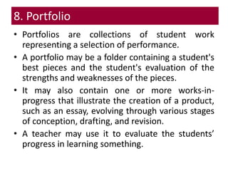 8. Portfolio
• Portfolios are collections of student work
representing a selection of performance.
• A portfolio may be a folder containing a student's
best pieces and the student's evaluation of the
strengths and weaknesses of the pieces.
• It may also contain one or more works-in-
progress that illustrate the creation of a product,
such as an essay, evolving through various stages
of conception, drafting, and revision.
• A teacher may use it to evaluate the students’
progress in learning something.
 