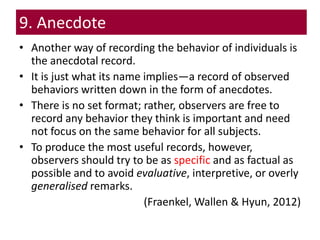 9. Anecdote
• Another way of recording the behavior of individuals is
the anecdotal record.
• It is just what its name implies—a record of observed
behaviors written down in the form of anecdotes.
• There is no set format; rather, observers are free to
record any behavior they think is important and need
not focus on the same behavior for all subjects.
• To produce the most useful records, however,
observers should try to be as specific and as factual as
possible and to avoid evaluative, interpretive, or overly
generalised remarks.
(Fraenkel, Wallen & Hyun, 2012)
 