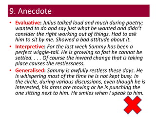 9. Anecdote
• Evaluative: Julius talked loud and much during poetry;
wanted to do and say just what he wanted and didn’t
consider the right working out of things. Had to ask
him to sit by me. Showed a bad attitude about it.
• Interpretive: For the last week Sammy has been a
perfect wiggle-tail. He is growing so fast he cannot be
settled. . . . Of course the inward change that is taking
place causes the restlessness.
• Generalised: Sammy is awfully restless these days. He
is whispering most of the time he is not kept busy. In
the circle, during various discussions, even though he is
interested, his arms are moving or he is punching the
one sitting next to him. He smiles when I speak to him.
 