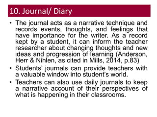 10. Journal/ Diary
• The journal acts as a narrative technique and
records events, thoughts, and feelings that
have importance for the writer. As a record
kept by a student, it can inform the teacher
researcher about changing thoughts and new
ideas and progression of learning (Anderson,
Herr & Nihlen, as cited in Mills, 2014, p.83)
• Students’ journals can provide teachers with
a valuable window into student’s world.
• Teachers can also use daily journals to keep
a narrative account of their perspectives of
what is happening in their classrooms.
 