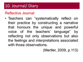 10. Journal/ Diary
Reflective Journal
• Teachers can “systematically reflect on
their practice by constructing a narrative
that honours the unique and powerful
voice of the teachers’ language” by
reflecting not only observations but also
the feelings and interpretations associated
with those observations.
(Mertler, 2009, p.113)
 