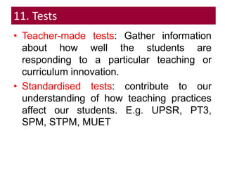 11. Tests
• Teacher-made tests: Gather information
about how well the students are
responding to a particular teaching or
curriculum innovation.
• Standardised tests: contribute to our
understanding of how teaching practices
affect our students. E.g. UPSR, PT3,
SPM, STPM, MUET
 