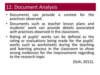 12. Document Analysis
• Documents can provide a context for the
practices observed.
• Documents such as teacher lesson plans and
students’ work can provide details associated
with practices observed in the classroom.
• Rating of pupils’ works can be defined as the
rating or evaluations being made for the pupils’
works such as worksheets during the teaching
and learning process in the classroom to show
strong evidences for the improvement regarding
to the research topic
(Goh, 2012).
 