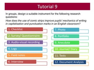Tutorial 9
In groups, design a suitable instrument for the following research
questions:
How does the use of comic strips improve pupils’ mechanics of writing
in capitalisation and punctuation marks in an English classroom?
1. Checklist
2. Survey/ Questionnaire
3. Audio-visual recording
4. Logs
5. Field notes
6. Interview
7. Photo
8. Portfolio
9. Anecdote
10. Journal/ Diary
11. Tests
12. Document Analysis
 