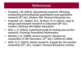 References
• Creswell, J.W. (2012). Educational research: Planning,
conducting and evaluating quantitative and qualitative
research (4th ed.). Boston, MA: Pearson Education Inc.
• Fraenkel, J.R., Wallen, N.E., & Hyun, H. H. (2012). How to
design and evaluate research in education (8th ed.).
London: McGraw-Hill Higher Education.
• Goh, L. H. (2012). A practical guide to writing your action
research. Puchong: Penerbitan Multimedia.
• Mertler, C.A. (2009). Action research: Teachers as
researchers in the classroom. (2nd ed.). California: SAGE.
• Mills, G. E. (2014). Action research: A guide for the teacher
researcher (5th ed.). London: Pearson Education Limited.
 