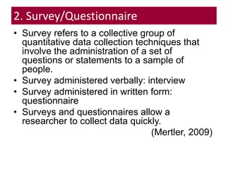 2. Survey/Questionnaire
• Survey refers to a collective group of
quantitative data collection techniques that
involve the administration of a set of
questions or statements to a sample of
people.
• Survey administered verbally: interview
• Survey administered in written form:
questionnaire
• Surveys and questionnaires allow a
researcher to collect data quickly.
(Mertler, 2009)
 