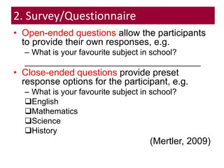 2. Survey/Questionnaire
• Open-ended questions allow the participants
to provide their own responses, e.g.
– What is your favourite subject in school?
_______________________________________
• Close-ended questions provide preset
response options for the participant, e.g.
– What is your favourite subject in school?
English
Mathematics
Science
History
(Mertler, 2009)
 