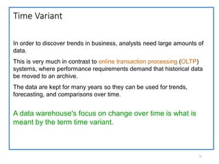 Time Variant
10
In order to discover trends in business, analysts need large amounts of
data.
This is very much in contrast to online transaction processing (OLTP)
systems, where performance requirements demand that historical data
be moved to an archive.
The data are kept for many years so they can be used for trends,
forecasting, and comparisons over time.
A data warehouse's focus on change over time is what is
meant by the term time variant.
 