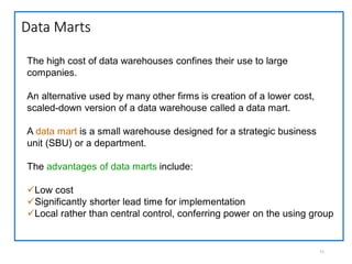 Data Marts
11
The high cost of data warehouses confines their use to large
companies.
An alternative used by many other firms is creation of a lower cost,
scaled-down version of a data warehouse called a data mart.
A data mart is a small warehouse designed for a strategic business
unit (SBU) or a department.
The advantages of data marts include:
Low cost
Significantly shorter lead time for implementation
Local rather than central control, conferring power on the using group
 
