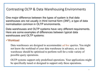Contrasting OLTP & Data Warehousing Environments
16
One major difference between the types of system is that data
warehouses are not usually in third normal form (3NF), a type of data
normalisation common in OLTP environments.
Data warehouses and OLTP systems have very different requirements.
Here are some examples of differences between typical data
warehouses and OLTP systems:
Workload
Data warehouses are designed to accommodate ad hoc queries. You might
not know the workload of your data warehouse in advance, so a data
warehouse should be optimised to perform well for a wide variety of
possible query operations.
OLTP systems support only predefined operations. Your applications might
be specifically tuned or designed to support only these operations.
 