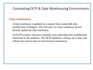 Contrasting OLTP & Data Warehousing Environments
17
Data modifications
A data warehouse is updated on a regular basis using bulk data
modification techniques. The end users of a data warehouse do not
directly update the data warehouse.
In OLTP systems, end users routinely issue individual data modification
statements to the database. The OLTP database is always up to date, and
reflects the current state of each business transaction.
 
