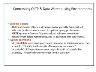 Contrasting OLTP & Data Warehousing Environments
18
Schema design
Data warehouses often use denormalised or partially denormalised
schemas (such as a star schema) to optimise query performance.
OLTP systems often use fully normalized schemas to optimise
update/insert/delete performance, and to guarantee data consistency.
Typical operations
A typical data warehouse query scans thousands or millions of rows. For
example, "Find the total sales for all customers last month."
A typical OLTP operation accesses only a handful of records. For
example, "Retrieve the current order for this customer."
 