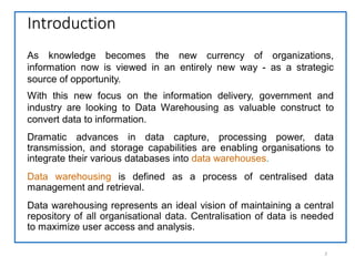 Introduction
2
Dramatic advances in data capture, processing power, data
transmission, and storage capabilities are enabling organisations to
integrate their various databases into data warehouses.
Data warehousing is defined as a process of centralised data
management and retrieval.
Data warehousing represents an ideal vision of maintaining a central
repository of all organisational data. Centralisation of data is needed
to maximize user access and analysis.
As knowledge becomes the new currency of organizations,
information now is viewed in an entirely new way - as a strategic
source of opportunity.
With this new focus on the information delivery, government and
industry are looking to Data Warehousing as valuable construct to
convert data to information.
 