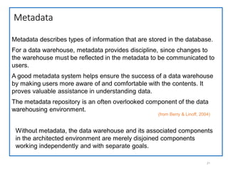 Metadata
21
Metadata describes types of information that are stored in the database.
For a data warehouse, metadata provides discipline, since changes to
the warehouse must be reflected in the metadata to be communicated to
users.
A good metadata system helps ensure the success of a data warehouse
by making users more aware of and comfortable with the contents. It
proves valuable assistance in understanding data.
The metadata repository is an often overlooked component of the data
warehousing environment.
(from Berry & Linoff, 2004)
Without metadata, the data warehouse and its associated components
in the architected environment are merely disjoined components
working independently and with separate goals.
 