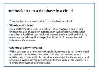 methods to run a database in a cloud
• There are two primary methods to run a database in a cloud:
• Virtual machine image
• Cloud platforms allow users to purchase virtual-machine instances for a
limited time, and one can run a database on such virtual machines. Users
can either upload their own machine image with a database installed on it,
or use ready-made machine images that already include an optimized
installation of a database.
•
• Database-as-a-service (DBaaS)
• With a database as a service model, application owners do not have to install
and maintain the database themselves. Instead, the database service
provider takes responsibility for installing and maintaining the database, and
application owners are charged according to their usage of the service. This
is a type of software as a service (SaaS).
26
 