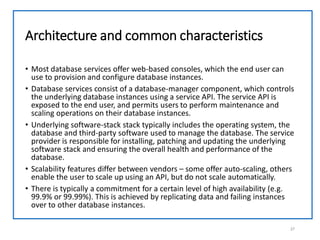 Architecture and common characteristics
• Most database services offer web-based consoles, which the end user can
use to provision and configure database instances.
• Database services consist of a database-manager component, which controls
the underlying database instances using a service API. The service API is
exposed to the end user, and permits users to perform maintenance and
scaling operations on their database instances.
• Underlying software-stack stack typically includes the operating system, the
database and third-party software used to manage the database. The service
provider is responsible for installing, patching and updating the underlying
software stack and ensuring the overall health and performance of the
database.
• Scalability features differ between vendors – some offer auto-scaling, others
enable the user to scale up using an API, but do not scale automatically.
• There is typically a commitment for a certain level of high availability (e.g.
99.9% or 99.99%). This is achieved by replicating data and failing instances
over to other database instances.
27
 