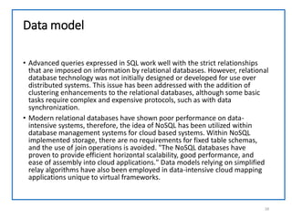 Data model
• Advanced queries expressed in SQL work well with the strict relationships
that are imposed on information by relational databases. However, relational
database technology was not initially designed or developed for use over
distributed systems. This issue has been addressed with the addition of
clustering enhancements to the relational databases, although some basic
tasks require complex and expensive protocols, such as with data
synchronization.
• Modern relational databases have shown poor performance on data-
intensive systems, therefore, the idea of NoSQL has been utilized within
database management systems for cloud based systems. Within NoSQL
implemented storage, there are no requirements for fixed table schemas,
and the use of join operations is avoided. "The NoSQL databases have
proven to provide efficient horizontal scalability, good performance, and
ease of assembly into cloud applications." Data models relying on simplified
relay algorithms have also been employed in data-intensive cloud mapping
applications unique to virtual frameworks.
28
 