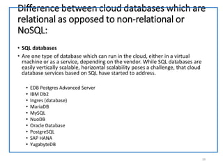 Difference between cloud databases which are
relational as opposed to non-relational or
NoSQL:
• SQL databases
• Are one type of database which can run in the cloud, either in a virtual
machine or as a service, depending on the vendor. While SQL databases are
easily vertically scalable, horizontal scalability poses a challenge, that cloud
database services based on SQL have started to address.
• EDB Postgres Advanced Server
• IBM Db2
• Ingres (database)
• MariaDB
• MySQL
• NuoDB
• Oracle Database
• PostgreSQL
• SAP HANA
• YugabyteDB
29
 
