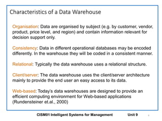 Characteristics of a Data Warehouse
6
Organisation: Data are organised by subject (e.g. by customer, vendor,
product, price level, and region) and contain information relevant for
decision support only.
Consistency: Data in different operational databases may be encoded
differently. In the warehouse they will be coded in a consistent manner.
Relational: Typically the data warehouse uses a relational structure.
Client/server: The data warehouse uses the client/server architecture
mainly to provide the end user an easy access to its data.
Web-based: Today’s data warehouses are designed to provide an
efficient computing environment for Web-based applications
(Rundensteiner et.al., 2000)
CISM01 Intelligent Systems for Management Unit 9
 