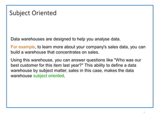 Subject Oriented
7
Data warehouses are designed to help you analyse data.
For example, to learn more about your company's sales data, you can
build a warehouse that concentrates on sales.
Using this warehouse, you can answer questions like "Who was our
best customer for this item last year?" This ability to define a data
warehouse by subject matter, sales in this case, makes the data
warehouse subject oriented.
 