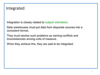 Integrated
8
Integration is closely related to subject orientation.
Data warehouses must put data from disparate sources into a
consistent format.
They must resolve such problems as naming conflicts and
inconsistencies among units of measure.
When they achieve this, they are said to be integrated.
 
