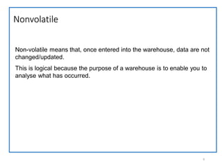 Nonvolatile
9
Non-volatile means that, once entered into the warehouse, data are not
changed/updated.
This is logical because the purpose of a warehouse is to enable you to
analyse what has occurred.
 