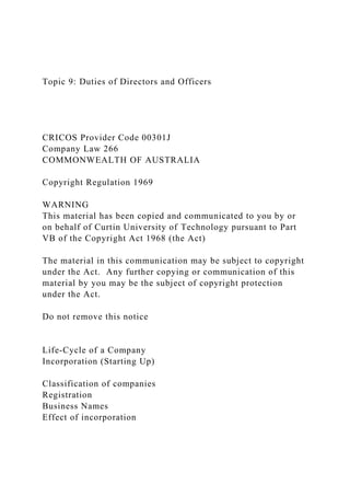 Topic 9: Duties of Directors and Officers
CRICOS Provider Code 00301J
Company Law 266
COMMONWEALTH OF AUSTRALIA
Copyright Regulation 1969
WARNING
This material has been copied and communicated to you by or
on behalf of Curtin University of Technology pursuant to Part
VB of the Copyright Act 1968 (the Act)
The material in this communication may be subject to copyright
under the Act. Any further copying or communication of this
material by you may be the subject of copyright protection
under the Act.
Do not remove this notice
Life-Cycle of a Company
Incorporation (Starting Up)
Classification of companies
Registration
Business Names
Effect of incorporation
 