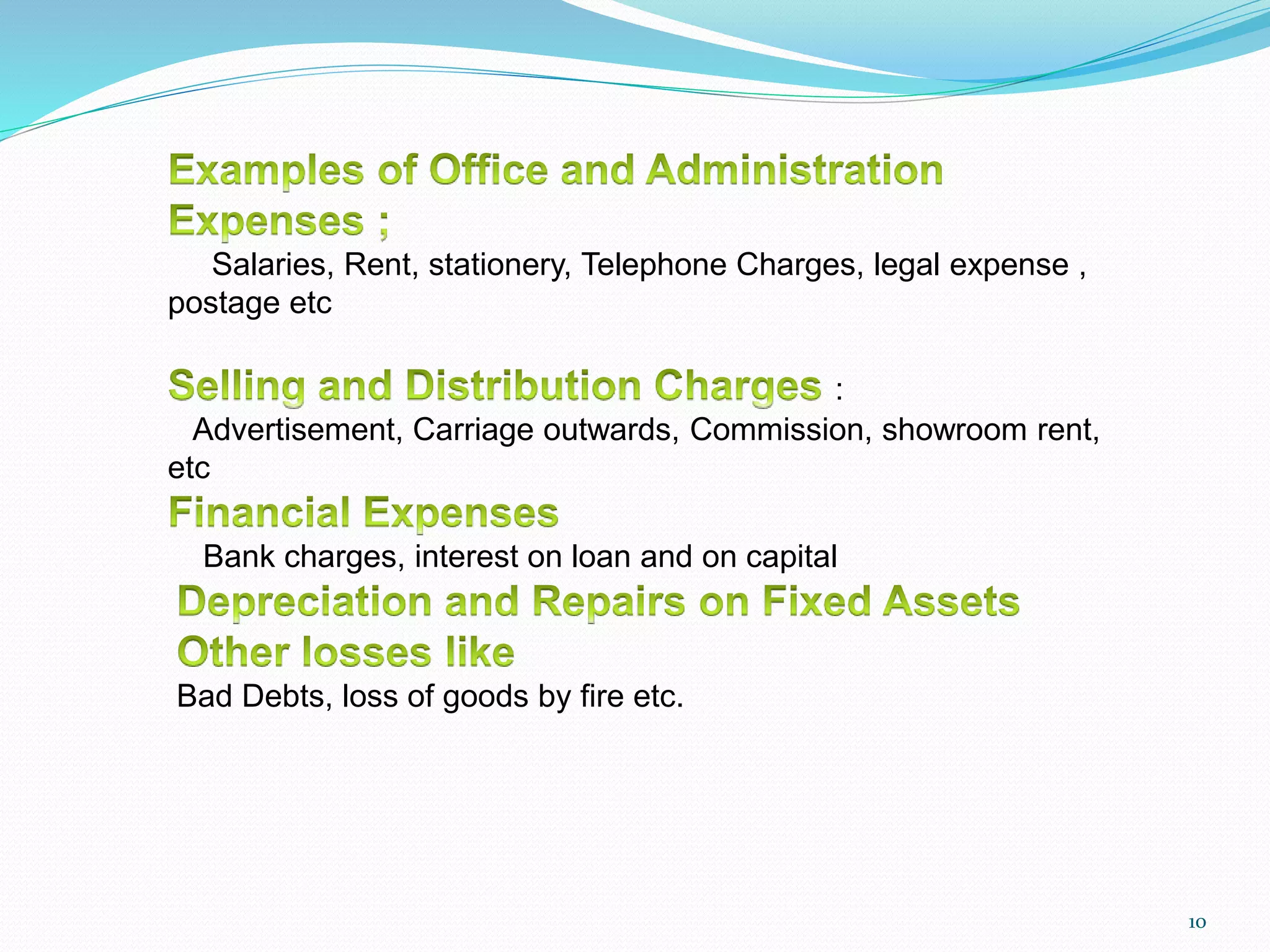 Salaries, Rent, stationery, Telephone Charges, legal expense ,
postage etc
:
Advertisement, Carriage outwards, Commission, showroom rent,
etc
Bank charges, interest on loan and on capital
Bad Debts, loss of goods by fire etc.
10
 