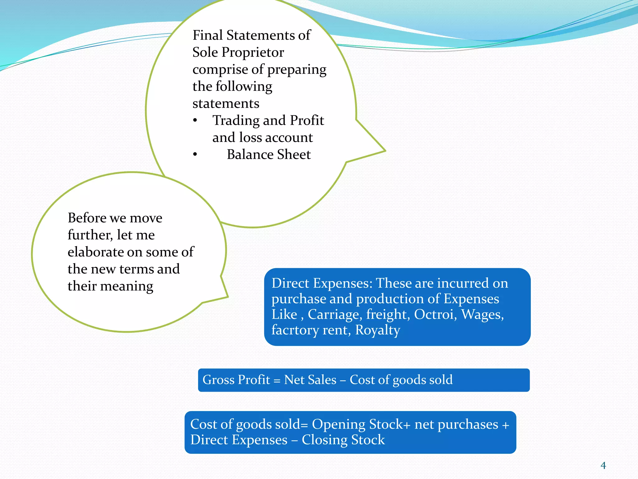 Final Statements of
Sole Proprietor
comprise of preparing
the following
statements
• Trading and Profit
and loss account
• Balance Sheet
Before we move
further, let me
elaborate on some of
the new terms and
their meaning
Gross Profit = Net Sales – Cost of goods sold
Cost of goods sold= Opening Stock+ net purchases +
Direct Expenses – Closing Stock
Direct Expenses: These are incurred on
purchase and production of Expenses
Like , Carriage, freight, Octroi, Wages,
facrtory rent, Royalty
4
 