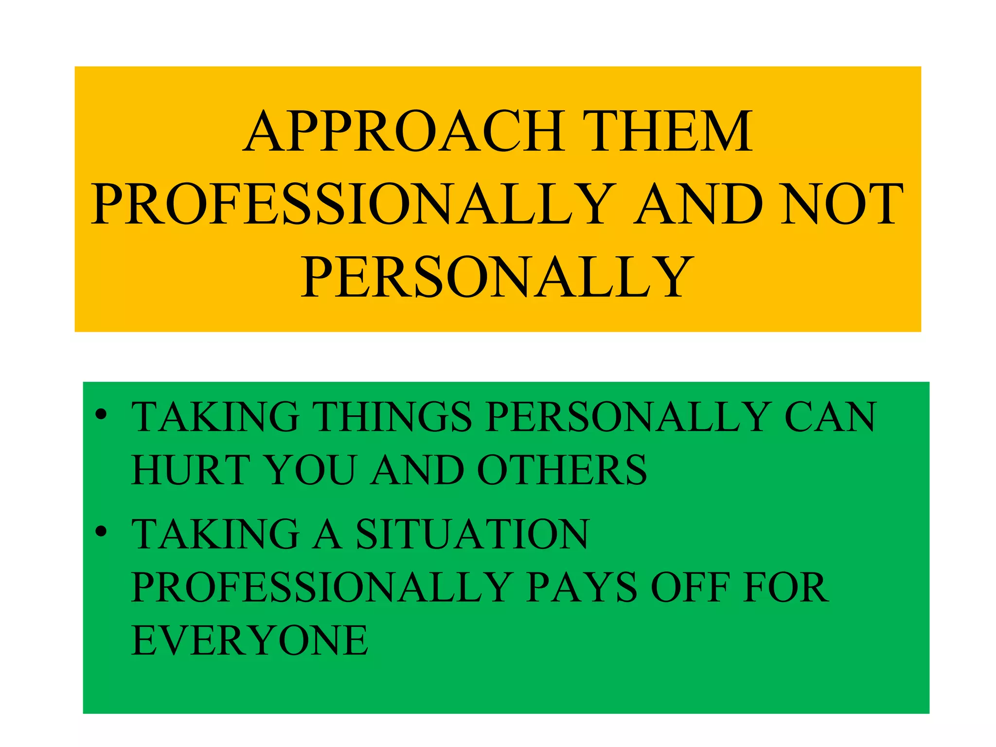 APPROACH THEM
PROFESSIONALLY AND NOT
PERSONALLY
• TAKING THINGS PERSONALLY CAN
HURT YOU AND OTHERS
• TAKING A SITUATION
PROFESSIONALLY PAYS OFF FOR
EVERYONE

 