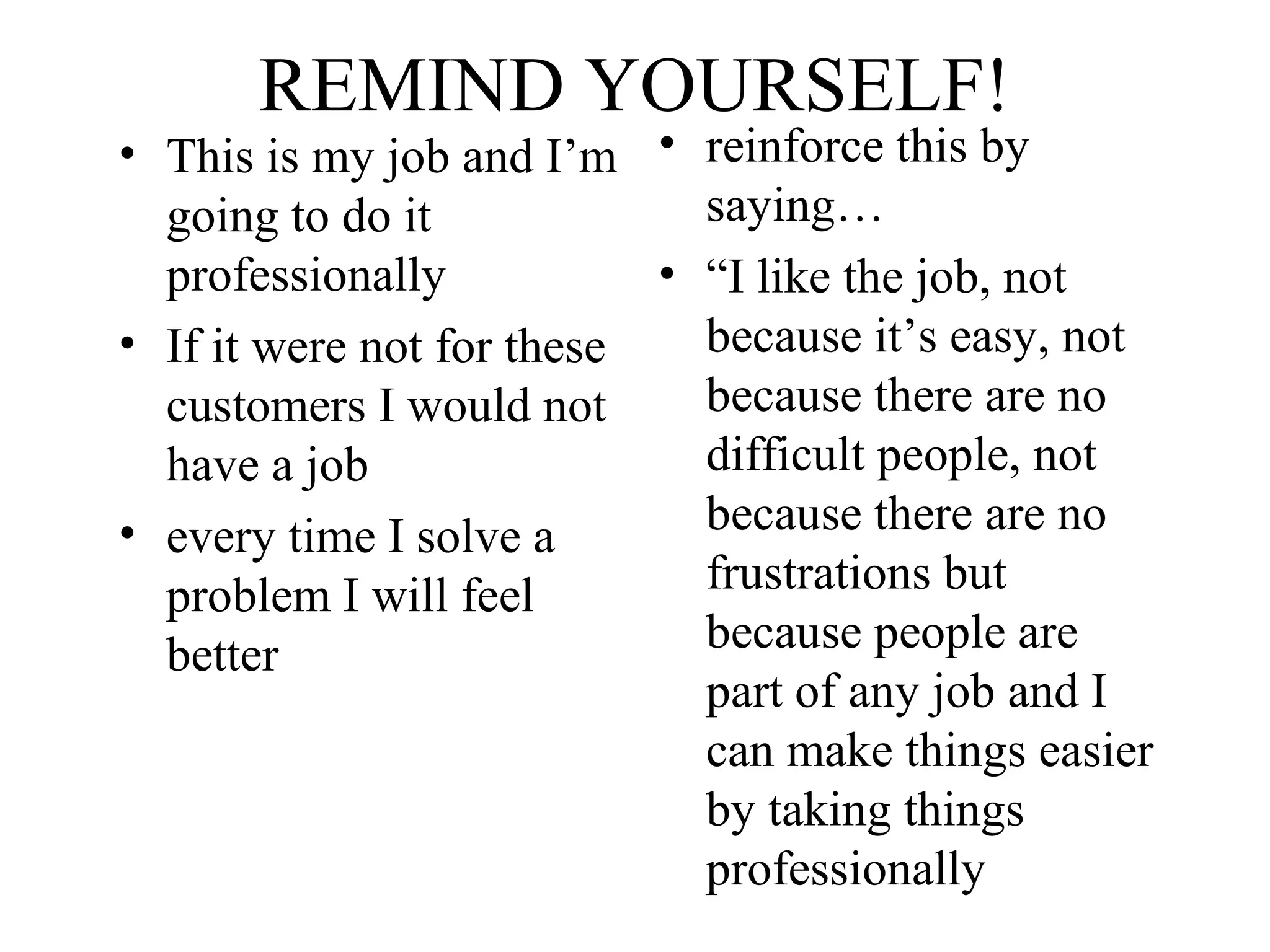 REMIND YOURSELF!

• This is my job and I’m • reinforce this by
saying…
going to do it
• “I like the job, not
professionally
because it’s easy, not
• If it were not for these
because there are no
customers I would not
difficult people, not
have a job
because there are no
• every time I solve a
frustrations but
problem I will feel
because people are
better
part of any job and I
can make things easier
by taking things
professionally

 