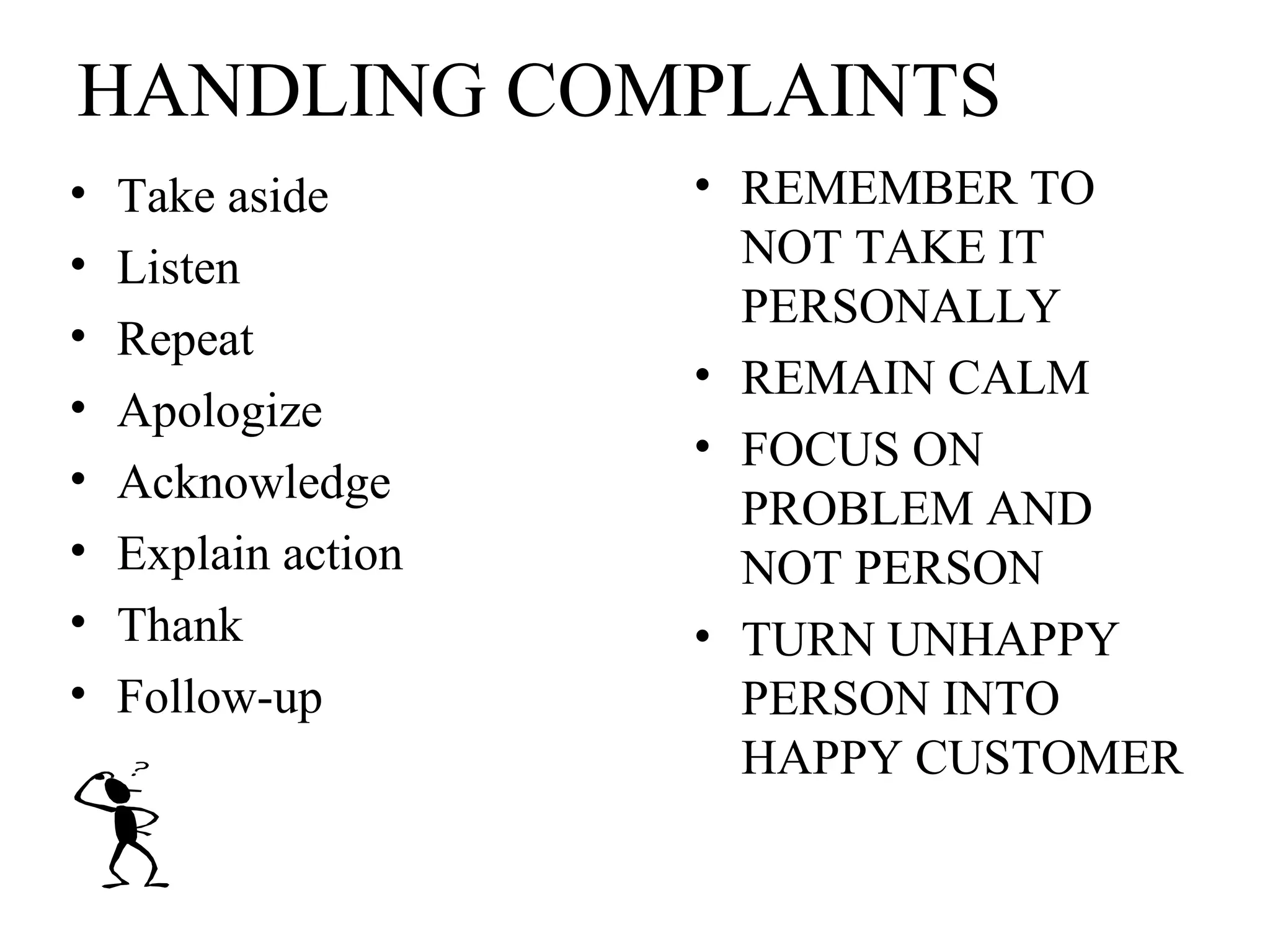 HANDLING COMPLAINTS
•
•
•
•
•
•
•
•

Take aside
Listen
Repeat
Apologize
Acknowledge
Explain action
Thank
Follow-up

• REMEMBER TO
NOT TAKE IT
PERSONALLY
• REMAIN CALM
• FOCUS ON
PROBLEM AND
NOT PERSON
• TURN UNHAPPY
PERSON INTO
HAPPY CUSTOMER

 