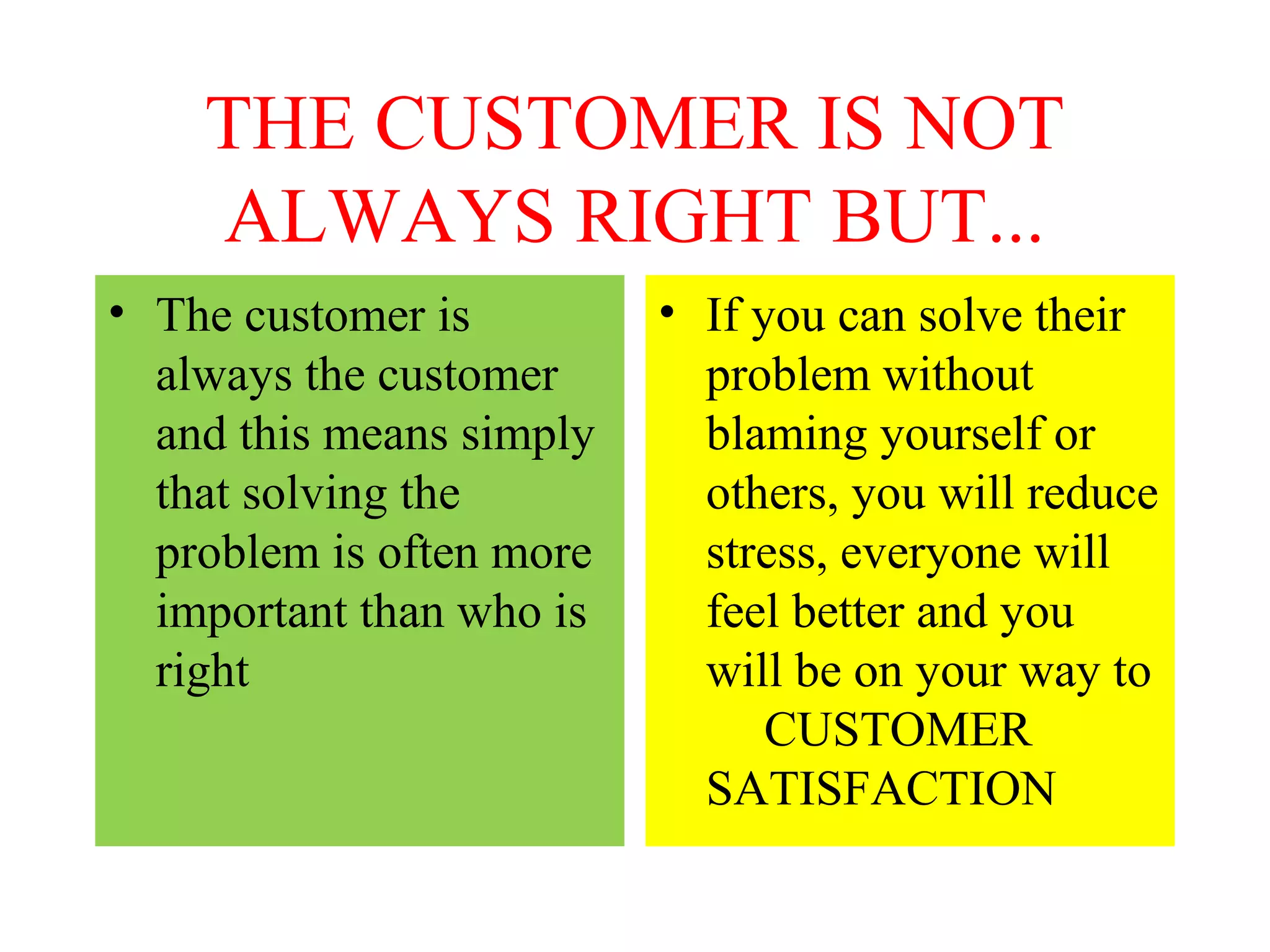 THE CUSTOMER IS NOT
ALWAYS RIGHT BUT...
• The customer is
always the customer
and this means simply
that solving the
problem is often more
important than who is
right

• If you can solve their
problem without
blaming yourself or
others, you will reduce
stress, everyone will
feel better and you
will be on your way to
CUSTOMER
SATISFACTION

 