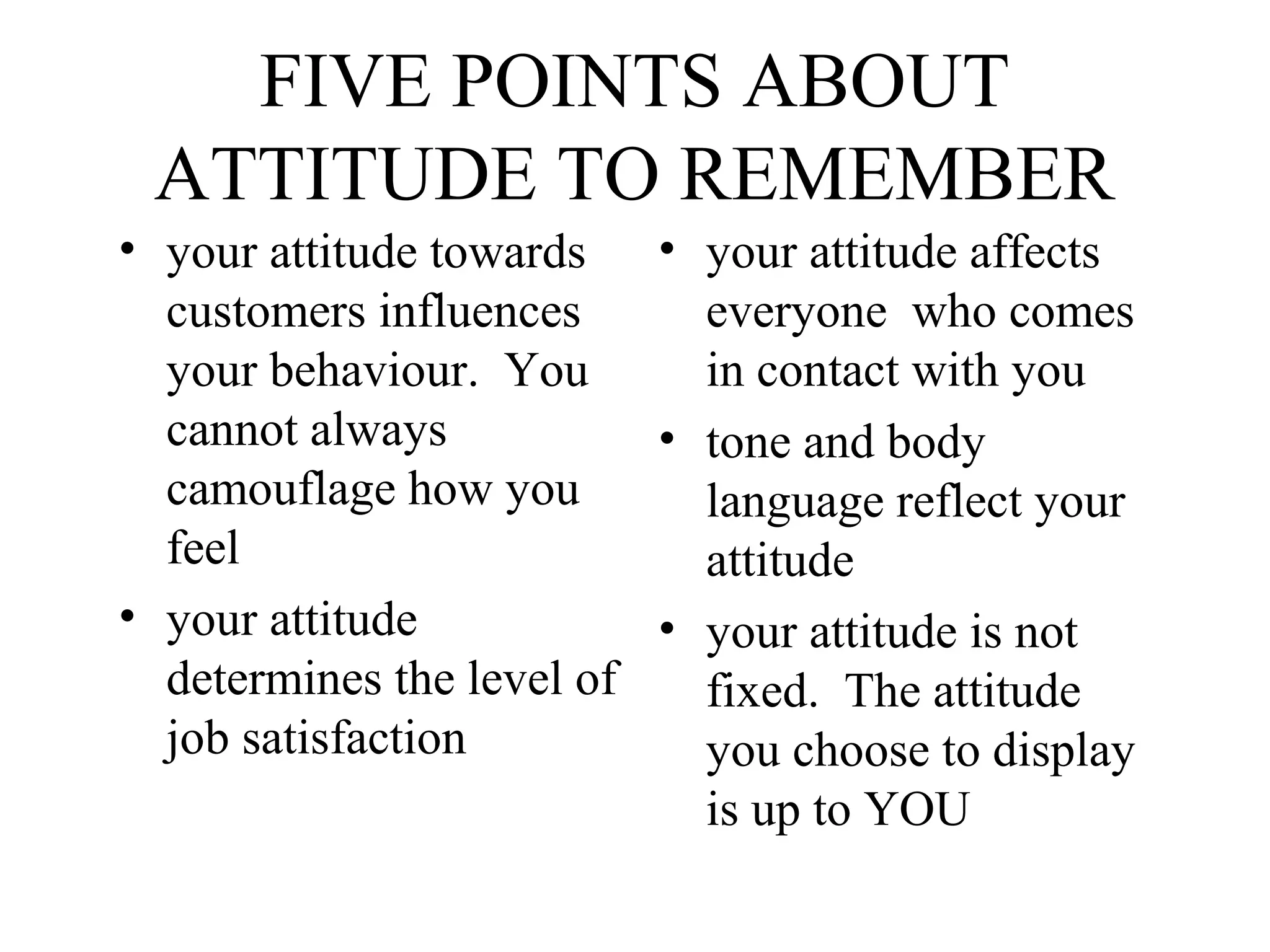 FIVE POINTS ABOUT
ATTITUDE TO REMEMBER
• your attitude towards • your attitude affects
customers influences
everyone who comes
your behaviour. You
in contact with you
cannot always
• tone and body
camouflage how you
language reflect your
feel
attitude
• your attitude
• your attitude is not
determines the level of
fixed. The attitude
job satisfaction
you choose to display
is up to YOU

 