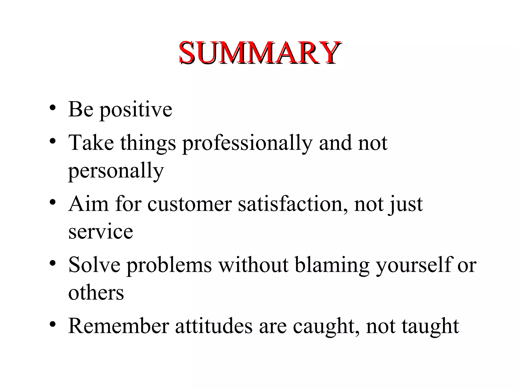 SUMMARY
• Be positive
• Take things professionally and not
personally
• Aim for customer satisfaction, not just
service
• Solve problems without blaming yourself or
others
• Remember attitudes are caught, not taught

 