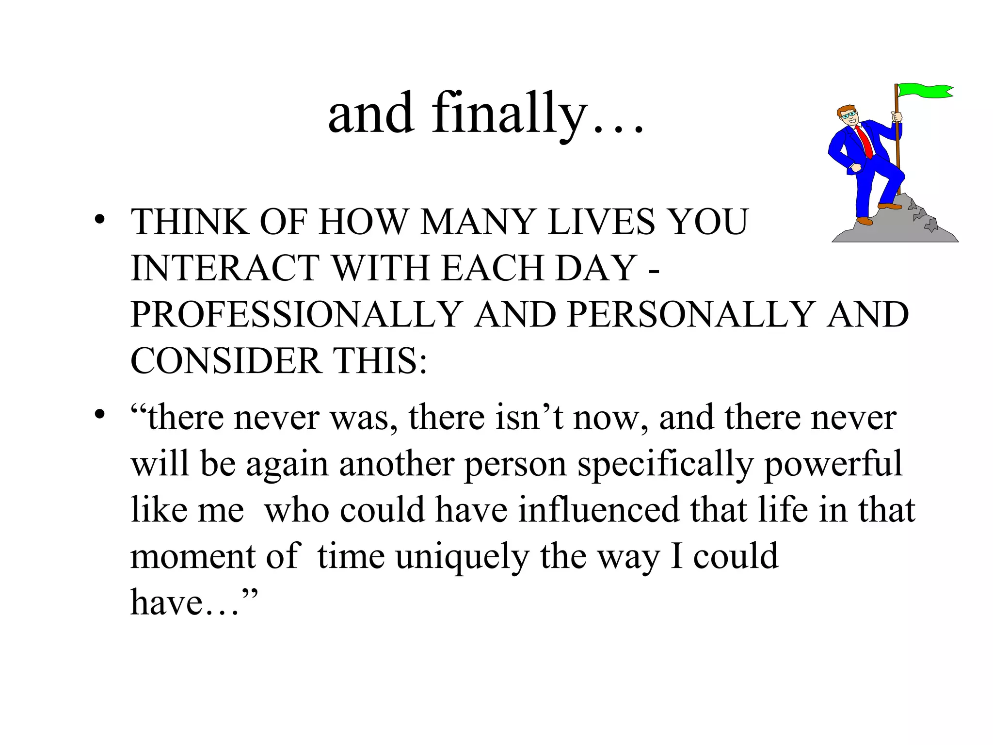 and finally…
• THINK OF HOW MANY LIVES YOU
INTERACT WITH EACH DAY PROFESSIONALLY AND PERSONALLY AND
CONSIDER THIS:
• “there never was, there isn’t now, and there never
will be again another person specifically powerful
like me who could have influenced that life in that
moment of time uniquely the way I could
have…”

 