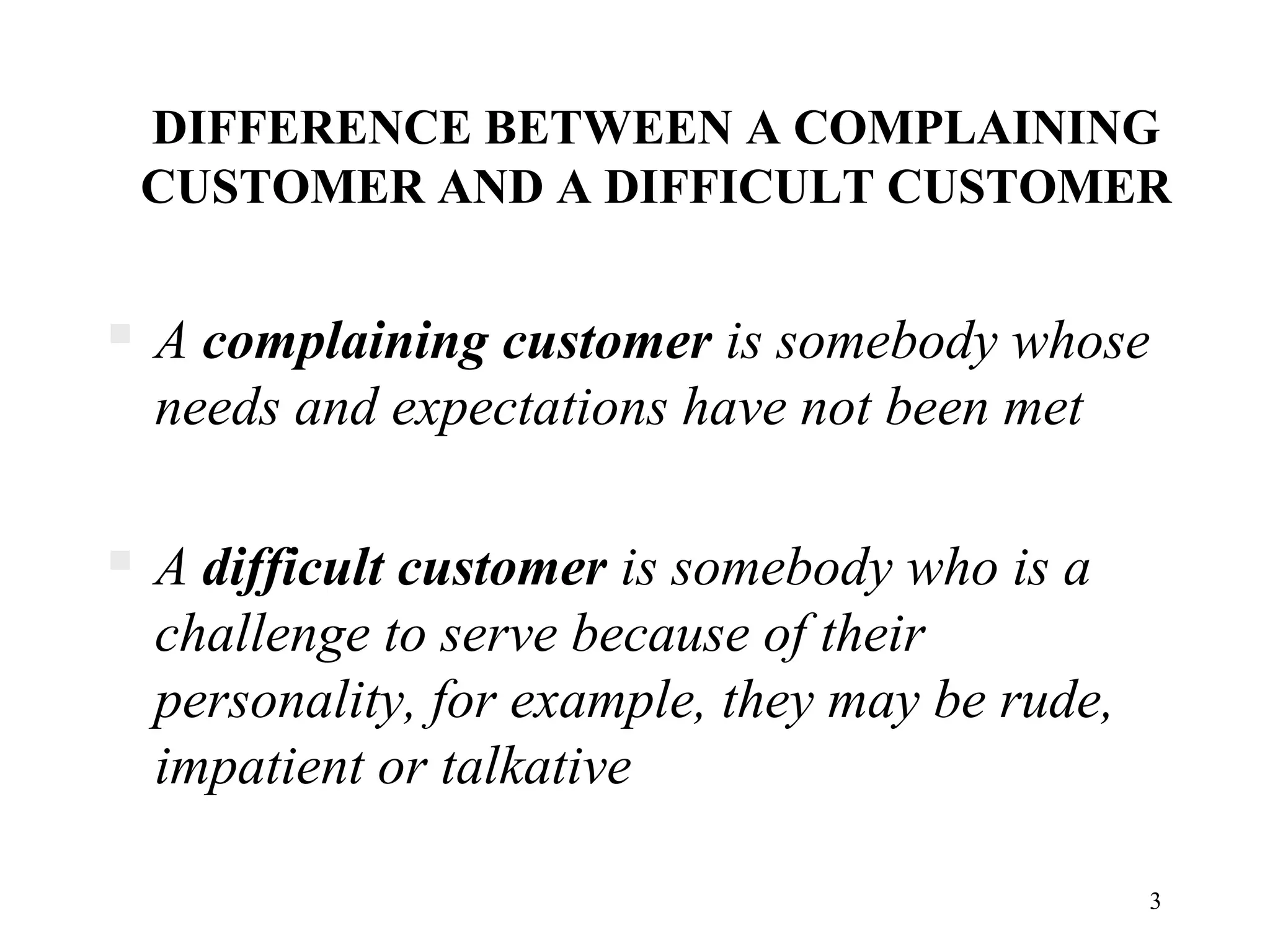 DIFFERENCE BETWEEN A COMPLAINING
CUSTOMER AND A DIFFICULT CUSTOMER


A complaining customer is somebody whose
needs and expectations have not been met



A difficult customer is somebody who is a
challenge to serve because of their
personality, for example, they may be rude,
impatient or talkative
3

 