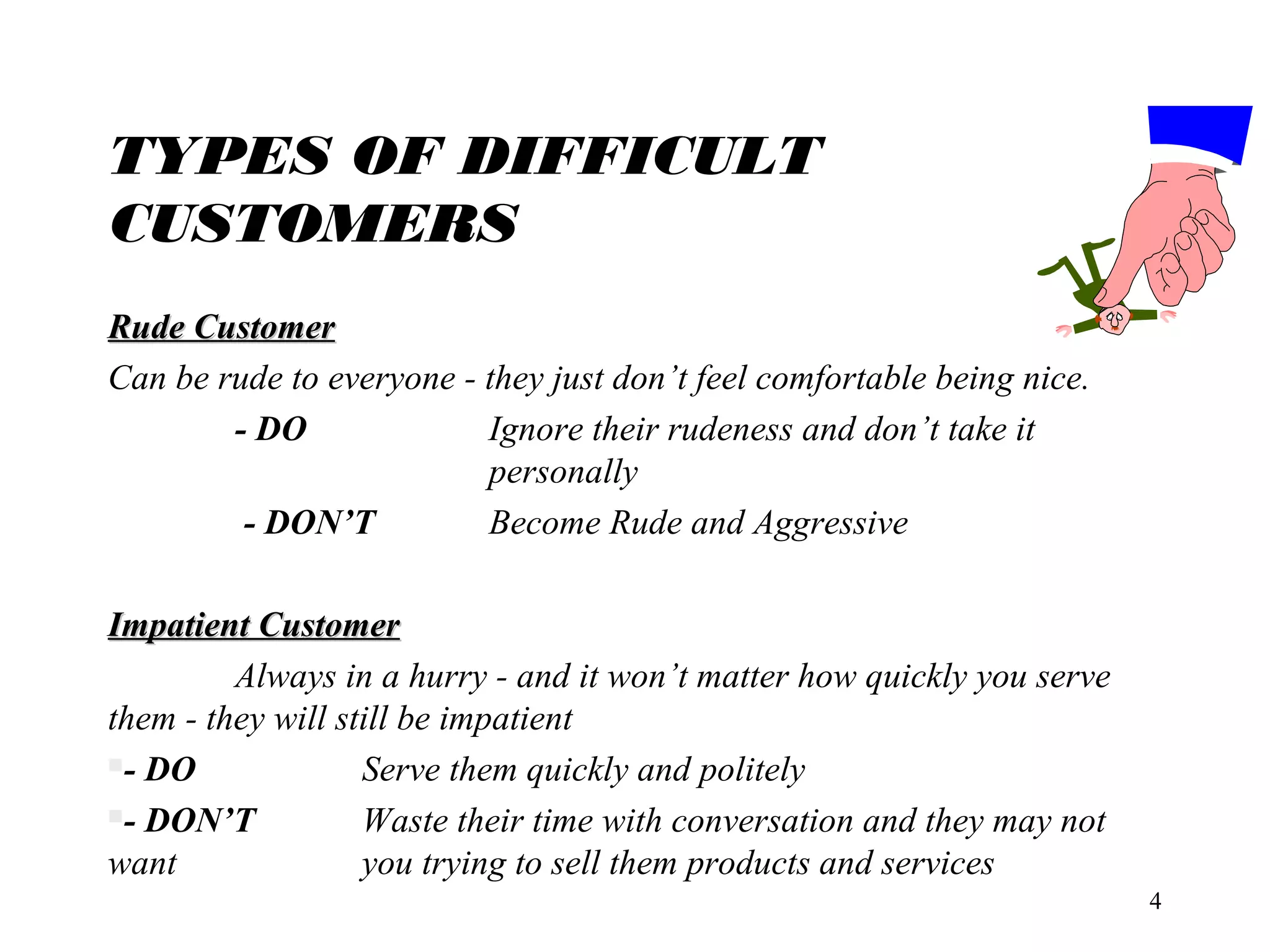 TYPES OF DIFFICULT
CUSTOMERS
Rude Customer
Can be rude to everyone - they just don’t feel comfortable being nice.
- DO
Ignore their rudeness and don’t take it
personally
- DON’T
Become Rude and Aggressive
Impatient Customer
Always in a hurry - and it won’t matter how quickly you serve
them - they will still be impatient
- DO
Serve them quickly and politely
- DON’T
Waste their time with conversation and they may not
want
you trying to sell them products and services
4

 