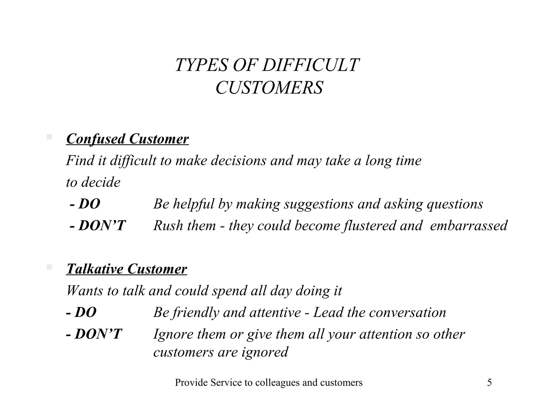 TYPES OF DIFFICULT
CUSTOMERS


Confused Customer
Find it difficult to make decisions and may take a long time
to decide
- DO
Be helpful by making suggestions and asking questions
- DON’T
Rush them - they could become flustered and embarrassed



Talkative Customer
Wants to talk and could spend all day doing it
- DO
Be friendly and attentive - Lead the conversation
- DON’T
Ignore them or give them all your attention so other
customers are ignored
Provide Service to colleagues and customers

5

 