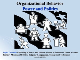 Organizational BehaviorOrganizational Behavior
Power and PoliticsPower and Politics
Topics Covered:: ●Meaning of Power and Politics ● Bases or Sources of Power ● Power●Meaning of Power and Politics ● Bases or Sources of Power ● Power
Tactics ● Meaning of Political Behavior ● Impression Management TechniquesTactics ● Meaning of Political Behavior ● Impression Management TechniquesSMS Kabir, smskabir@psy.jnu.ac.bd;SMS Kabir, smskabir@psy.jnu.ac.bd;
smskabir218@gmail.comsmskabir218@gmail.com
11
 