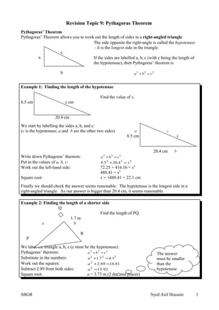 Revision Topic 9: Pythagoras Theorem
Pythagoras’ Theorem
Pythagoras’ Theorem allows you to work out the length of sides in a right-angled triangle.
c
a
b
Example 1: Finding the length of the hypotenuse
Find the value of x.
8.5 cm x cm
20.4 cm
We start by labelling the sides a, b, and c:
(c is the hypotenuse; a and b are the other two sides) a c
8.5 cm x
20.4 cm b
Write down Pythagoras’ theorem: 222
cba =+
Put in the values of a, b, c: 222
4.205.8 x=+
Work out the left-hand side: 72.25 + 416.16 = x2
488.41 = x2
Square root: x = √488.41 = 22.1 cm
Finally we should check the answer seems reasonable. The hypotenuse is the longest side in a
right-angled triangle. As our answer is bigger than 20.4 cm, it seems reasonable.
Example 2: Finding the length of a shorter side
Q
Find the length of PQ.
1.7 m
a b
R
P 4.1 m c
We label the triangle a, b, c (c must be the hypotenuse).
Pythagoras’ theorem: 222
cba =+
Substitute in the numbers: 222
1.47.1 =+a
Work out the squares: 81.1689.22
=+a
Subtract 2.89 from both sides: 92.132
=a
Square root: a = 3.73 m (2 decimal places)
SBGR Syed Asif Hussain 1
The side opposite the right-angle is called the hypotenuse
– it is the longest side in the triangle.
If the sides are labelled a, b, c (with c being the length of
the hypotenuse), then Pythagoras’ theorem is
222
cba =+
The answer
must be smaller
than the
hypotenuse
 