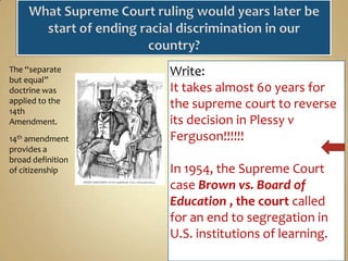 The “separate
but equal”
doctrine was
applied to the
14th
Amendment.
14th amendment
provides a
broad definition
of citizenship

Write:
It takes almost 60 years for
the supreme court to reverse
its decision in Plessy v
Ferguson!!!!!!
In 1954, the Supreme Court
case Brown vs. Board of
Education , the court called
for an end to segregation in
U.S. institutions of learning.

 