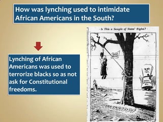 How was lynching used to intimidate
African Americans in the South?

Lynching of African
Americans was used to
terrorize blacks so as not
ask for Constitutional
freedoms.

 